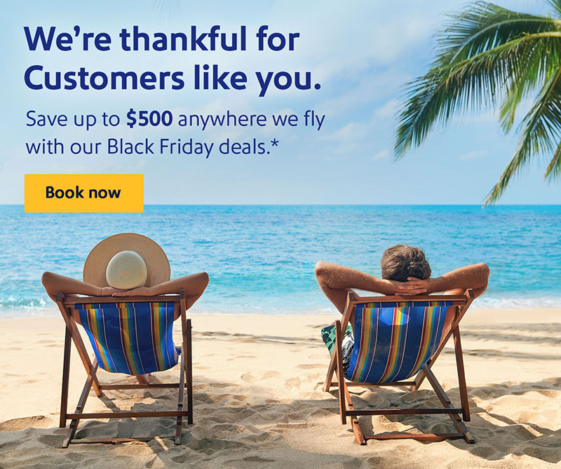 We're thankful for customers like you. Save up to $500 anywhere we fly with our Black Friday deals.* Book now.
