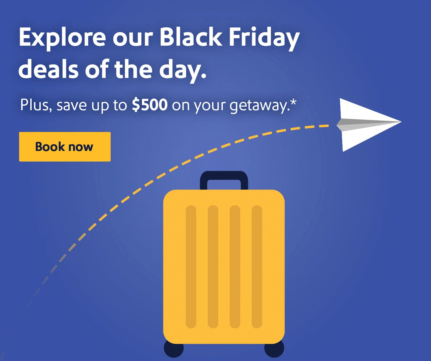 Explore our Black Friday deals of the day. Plus, save up to $500 on your getaway.* Book now.