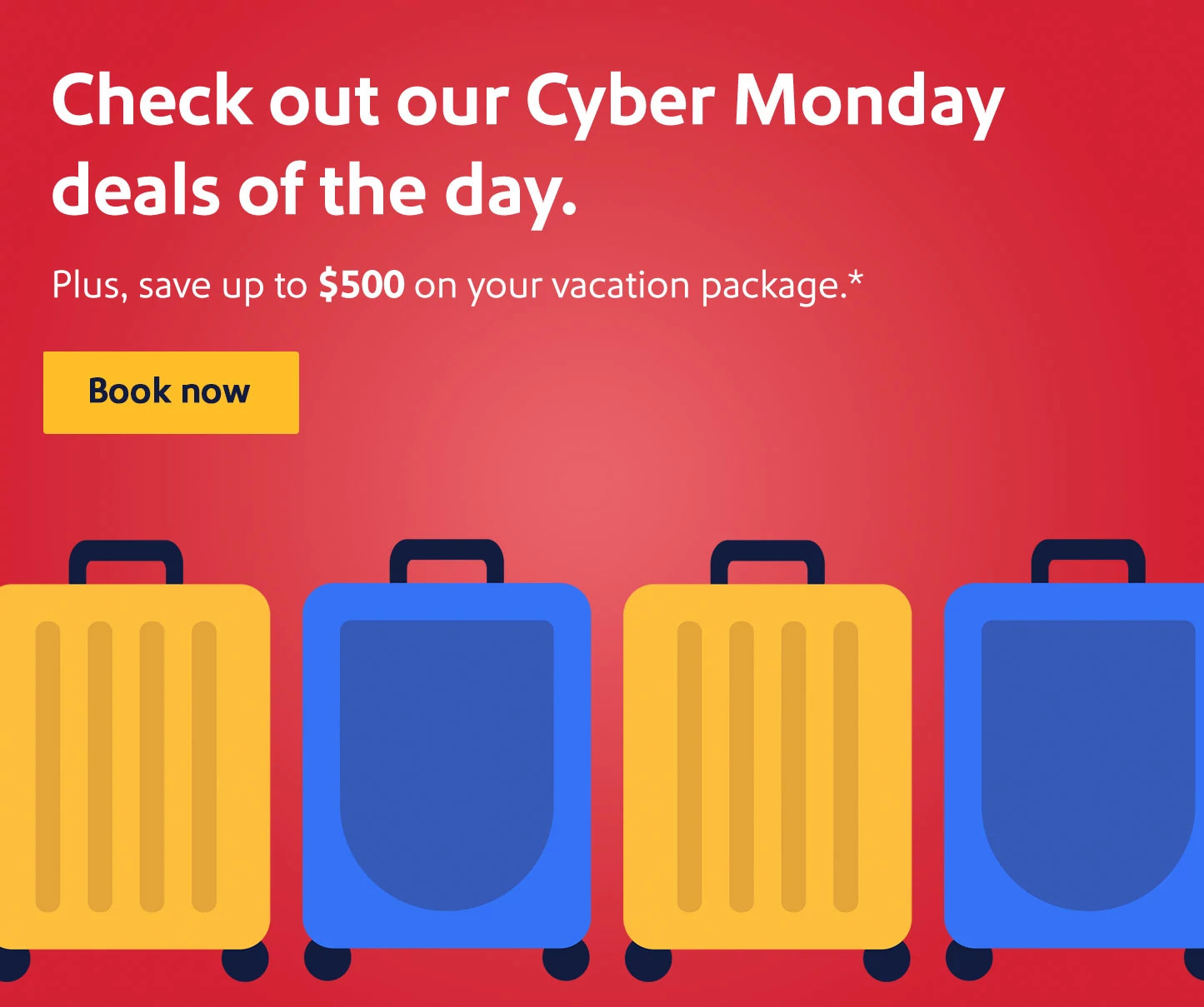 Check out our Cyber Monday deals of the day. Plus, save up to $500 on your vacation package.* Book now.