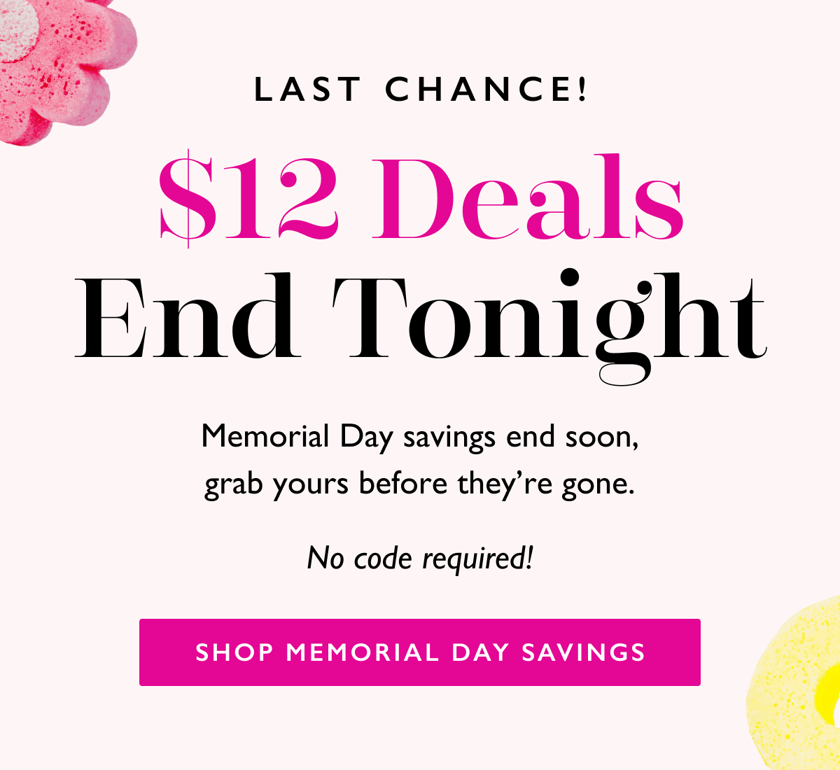 LAST CHANCE! | $12 Deals End Tonight | Memorial Day savings end soon, grab yours before they’re gone.  No code required! | SHOP MEMORIAL DAY SAVINGS