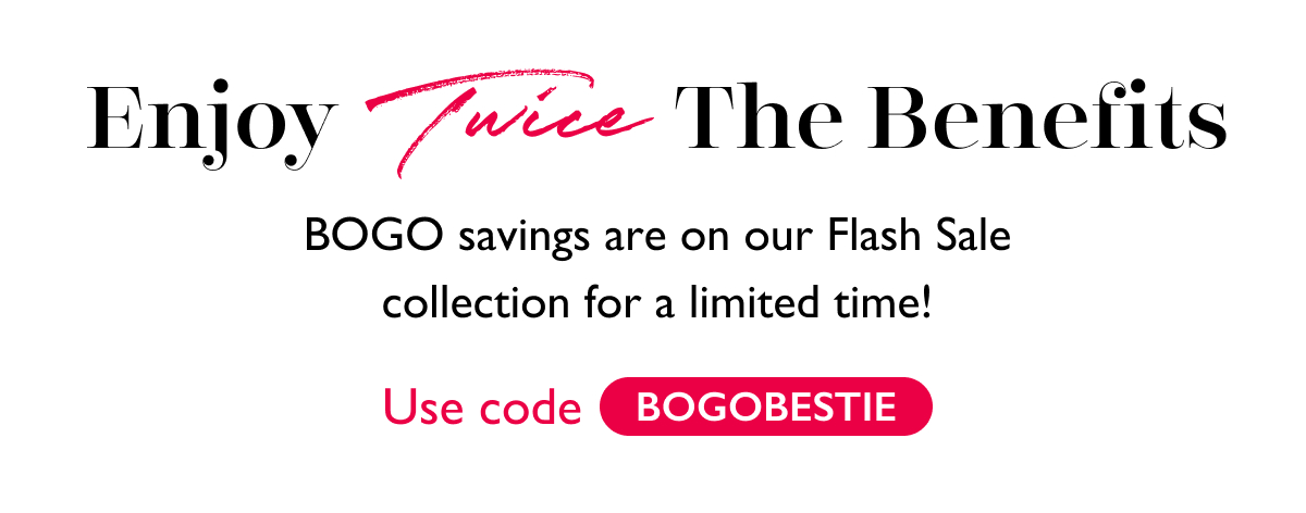 Enjoy Twice The Benefits | BOGO savings are on our Flash Sale collection for a limited time! Use code: BOGOBESTIE. 