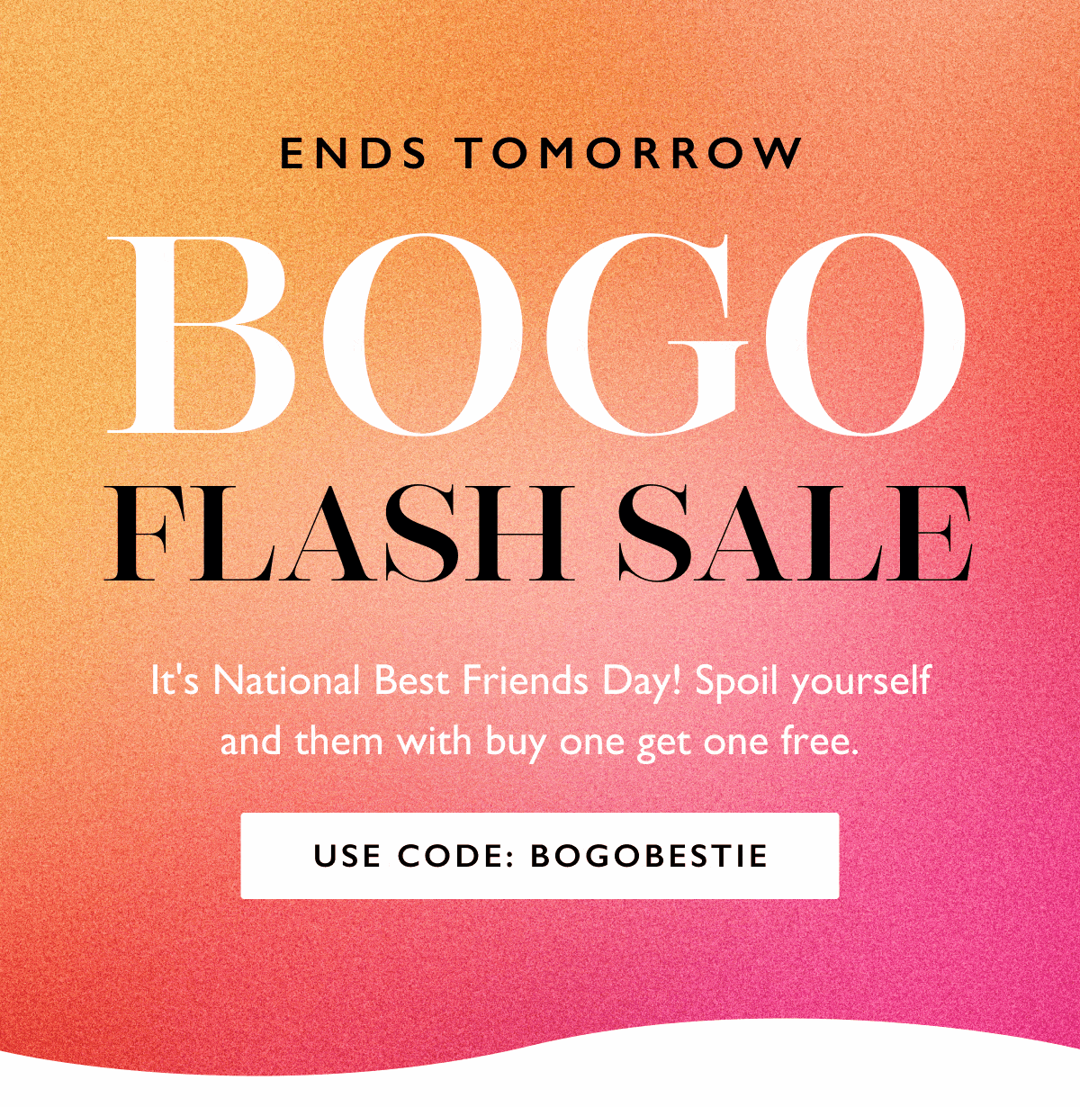 ENDS TOMORROW | BOGO FLASH SALE | It's National Best Friends Day! Spoil yourself and them with buy one get one free. | USE CODE: BOGOBESTIE