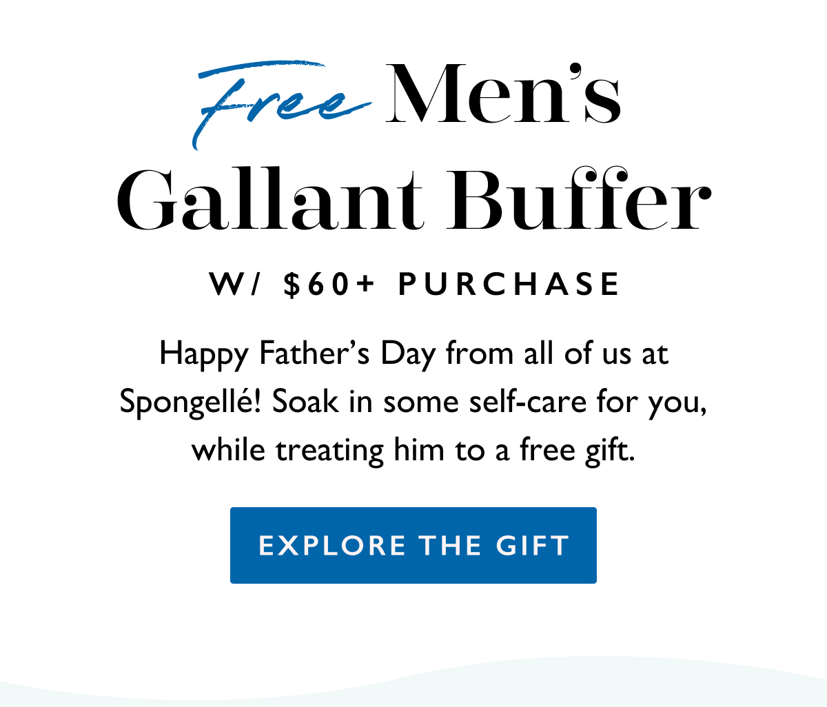 FREE MEN’S GALLANT BUFFER W/ $60+ PURCHASE | Happy Father’s Day from all of us at Spongellé! Soak in some self-care for you, while treating him to a free gift.  | EXPLORE THE GIFT