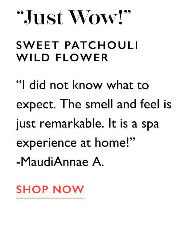 “Just Wow!” | Sweet Patchouli Wild Flower | “I did not know what to expect. The smell and feel is just remarkable. It is a spa experience at home!” -MaudiAnnae A. | SHOP NOW