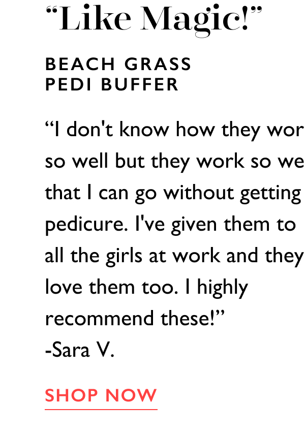 “Like Magic!” | Beach Grass Pedi Buffer | “I don't know how they work so well but they work so well that I can go without getting a pedicure. I've given them to all the girls at work and they love them too. I highly recommend these!” -Sara V. | SHOP NOW