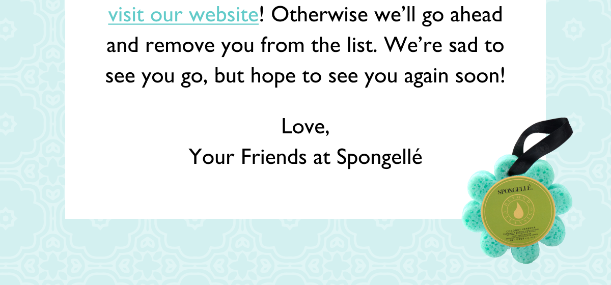 visit our website! Otherwise we'll go ahead and remove you from the list. We're sad to see you go, but hope to see you again soon! Love, Your Friends at Spongellé
