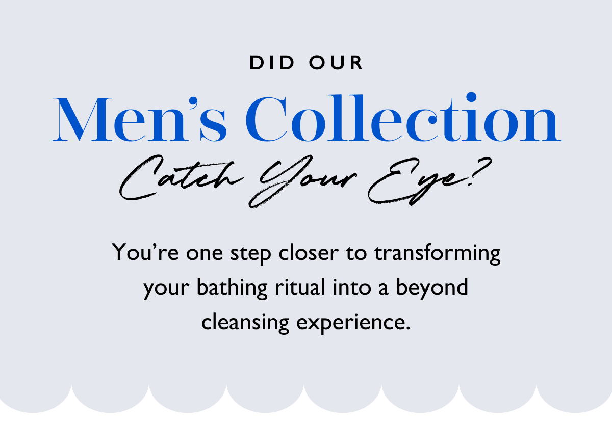 Did our Men's Collection catch your eye? You're one step closer to transforming your bathing ritual into a beyond cleansing experience.