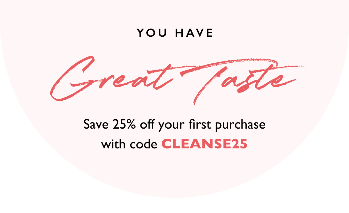 You have great taste. Save 25% off your first purchase with code CLEANSE25.