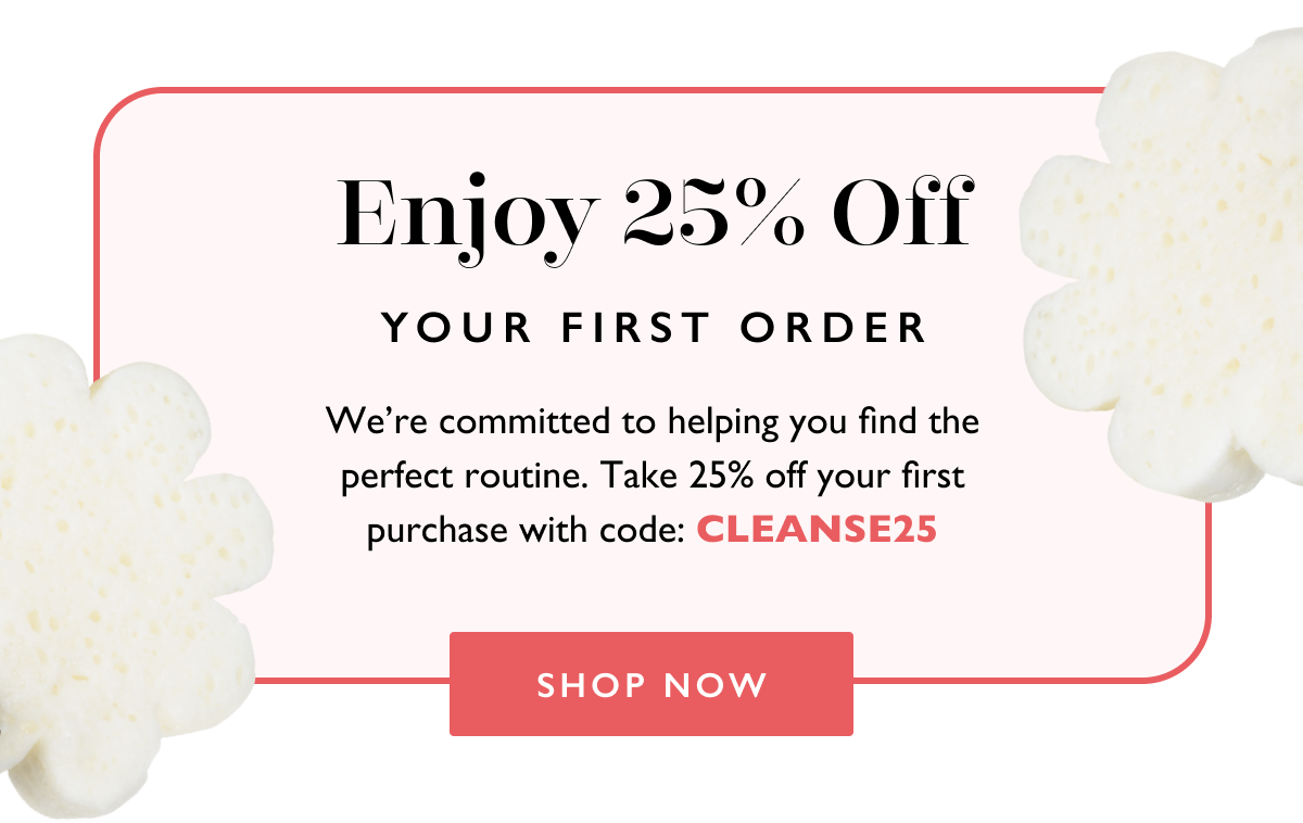 Enjoy 25% Off Your First Order. We're committed to helping you find the perfect routine. Take 25% off your first purchase with code: CLEANSE25. Shop Now.
