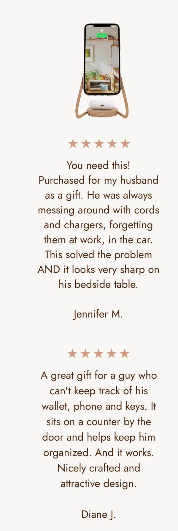 You need this! Purchased for my husband as a gift. He was always messing around with cords and chargers, forgetting them at work, in the car. This solved the problem AND it looks very sharp on his bedside table.  Jennifer M. A great gift for a guy who can't keep track of his wallet, phone and keys. It sits on a counter by the door and helps keep him organized. And it works. Nicely crafted and attractive design.  Diane J. 