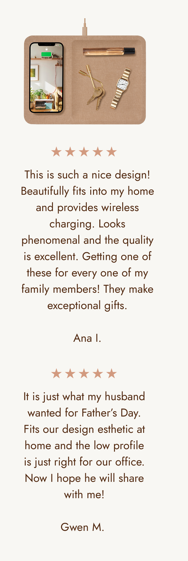 This is such a nice design! Beautifully fits into my home and provides wireless charging. Looks phenomenal and the quality is excellent. Getting one of these for every one of my family members! They make exceptional gifts.  Ana I. It is just what my husband wanted for Father’s Day. Fits our design esthetic at home and the low profile is just right for our office. Now I hope he will share with me!  Gwen M.&nbsp;