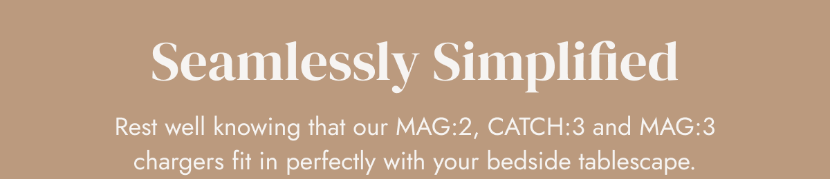 Seamlessly Simplified Rest well knowing that our MAG:2, CATCH:3 and MAG:3 chargers fit in perfectly with your bedside tablescape.