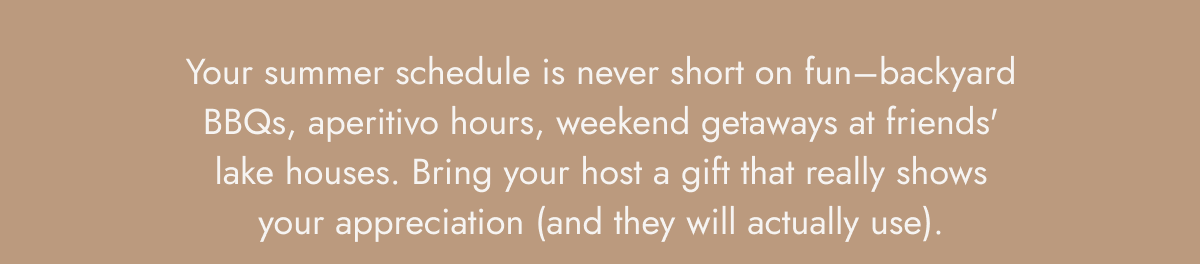 Your summer schedule is never short on fun–backyard BBQs, aperitivo hours, weekend getaways at friends' lake houses. Bring your host a gift that really shows your appreciation (and they will actually use).