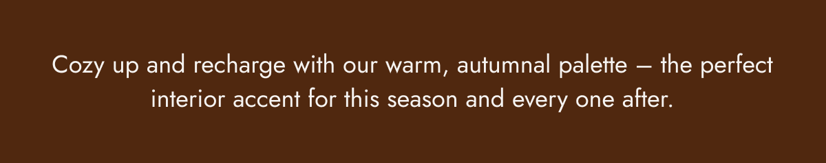 Cozy up and recharge with our warm, autumnal palette - the perfect interior accent for this season and every one after.