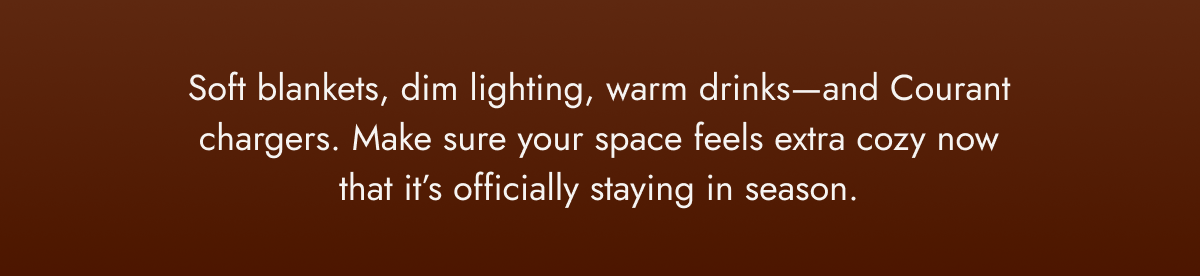 Soft blankets, dim lighting, warm drinks—and Courant chargers. Make sure your space feels extra cozy now that it’s officially staying in season.
