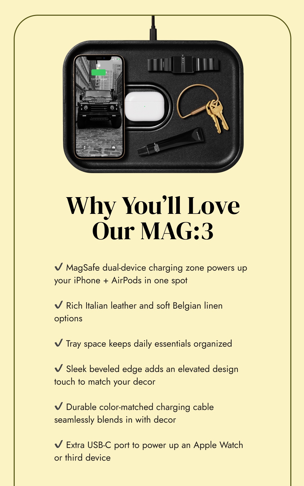 ✔️ MagSafe dual-device charging zone powers up your iPhone + AirPods in one spot  ✔️ Rich Italian leather and soft Belgian linen options  ✔️ Tray space keeps daily essentials organized  ✔️ Sleek beveled edge adds an elevated design touch to match your decor&nbsp;  ✔️ Durable color-matched charging cable seamlessly blends in with decor  ✔️ Extra USB-C port to power up an Apple Watch or third device