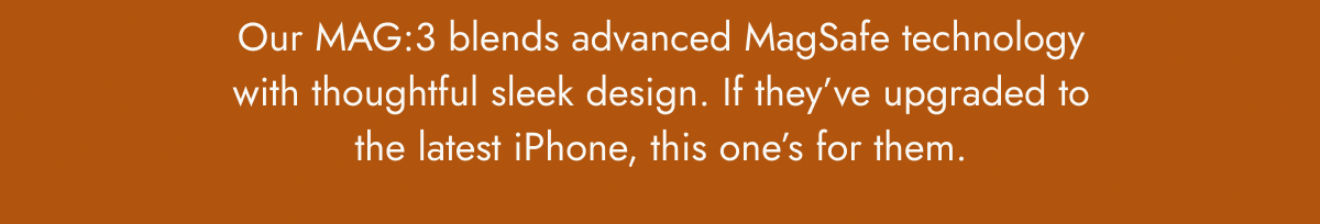 Our MAG:3 blends advanced MagSafe technology with thoughtful sleek design. If they’ve upgraded to the latest iPhone, this one’s for them.