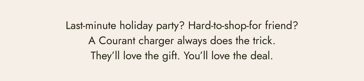 last minute holiday party? hard-to-shop-for friend? a courant charger always does the trick. they'll love the gift. you'll love the deal. be the best gifter.