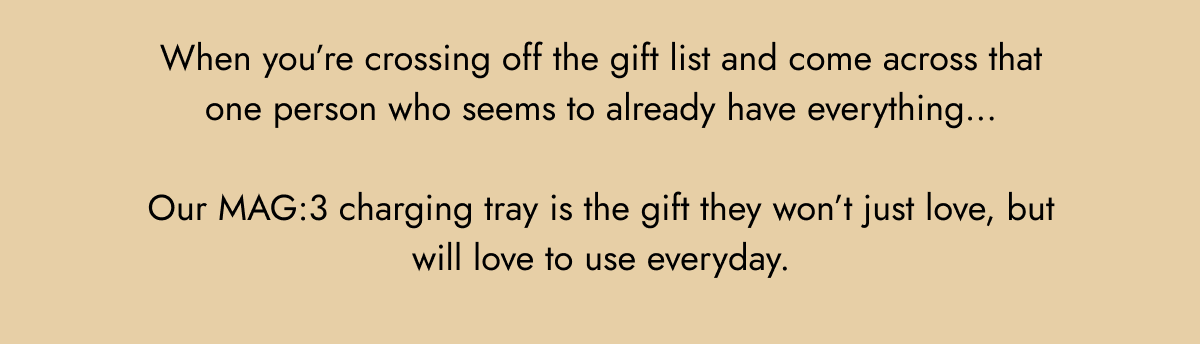 when you're crossing off the gift list and come across that one person who seems to already have everything... our mag:3 charging tray is the gift they won't just love, but will love to use everyday.
