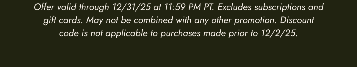 Offer valid through 12/31/25 at 11:59 PM PT. Excludes subscriptions and gift cards. May not be combined with any other promotion. Discount code is not applicable to purchases made prior to 12/2/25.