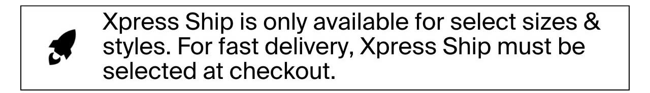 Xpress Ship is only available for select sizes & styles. For fast delivery, Xpress Ship must be selected at checkout