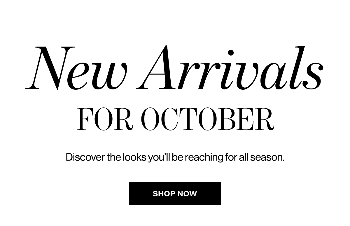 New Arrivals for October. Discover the looks you’ll be reaching for all season. Shop Now