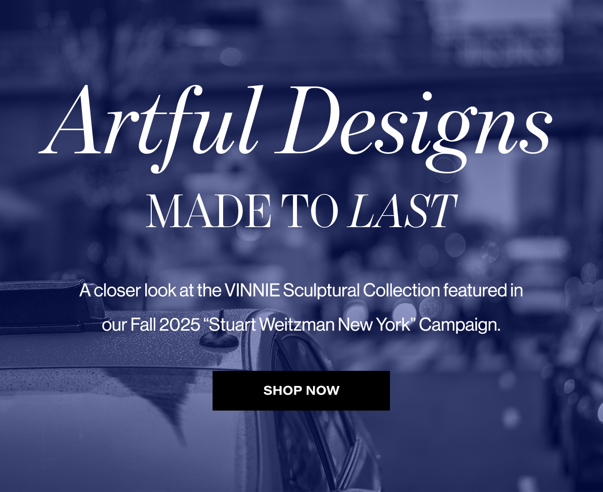  Artful Designs  MADE TO LAST  A closer look at the VINNIE Sculptural Collection featured in  our Fall 2025 "Stuart Weitzman New York" Campaign.  SHOP NOW