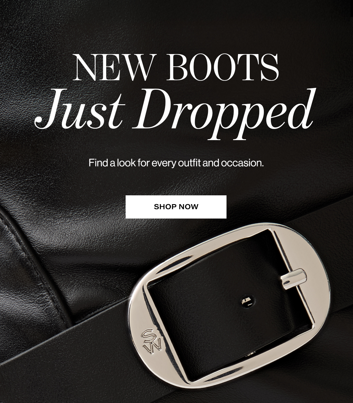   NEW BOOTS  Just Dropped  Find a look for every outfit and occasion.  SHOP NOW