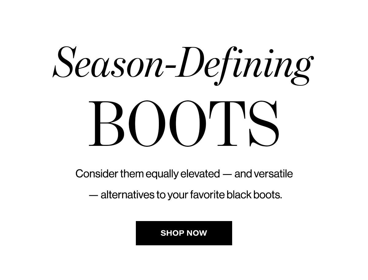   Season-Defining  BOOTS  Consider them equally elevated - and versatile  — alternatives to your favorite black boots.  SHOP NOW