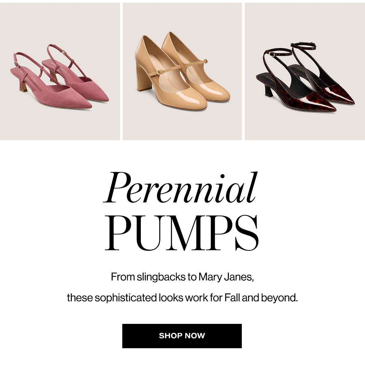 Perennial Pumps. From slingbacks to Mary Janes, these sophisticated looks work for Fall and beyond. Shop Now