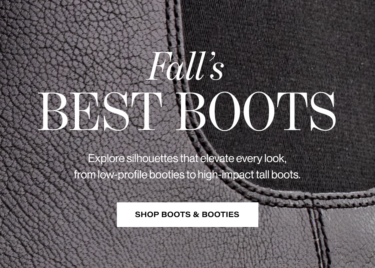   Fall's  BEST BOOTS  Explore silhouettes that elevate every look,  from low-profile booties to high-impact tall boots.  SHOP BOOTS & BOOTIES