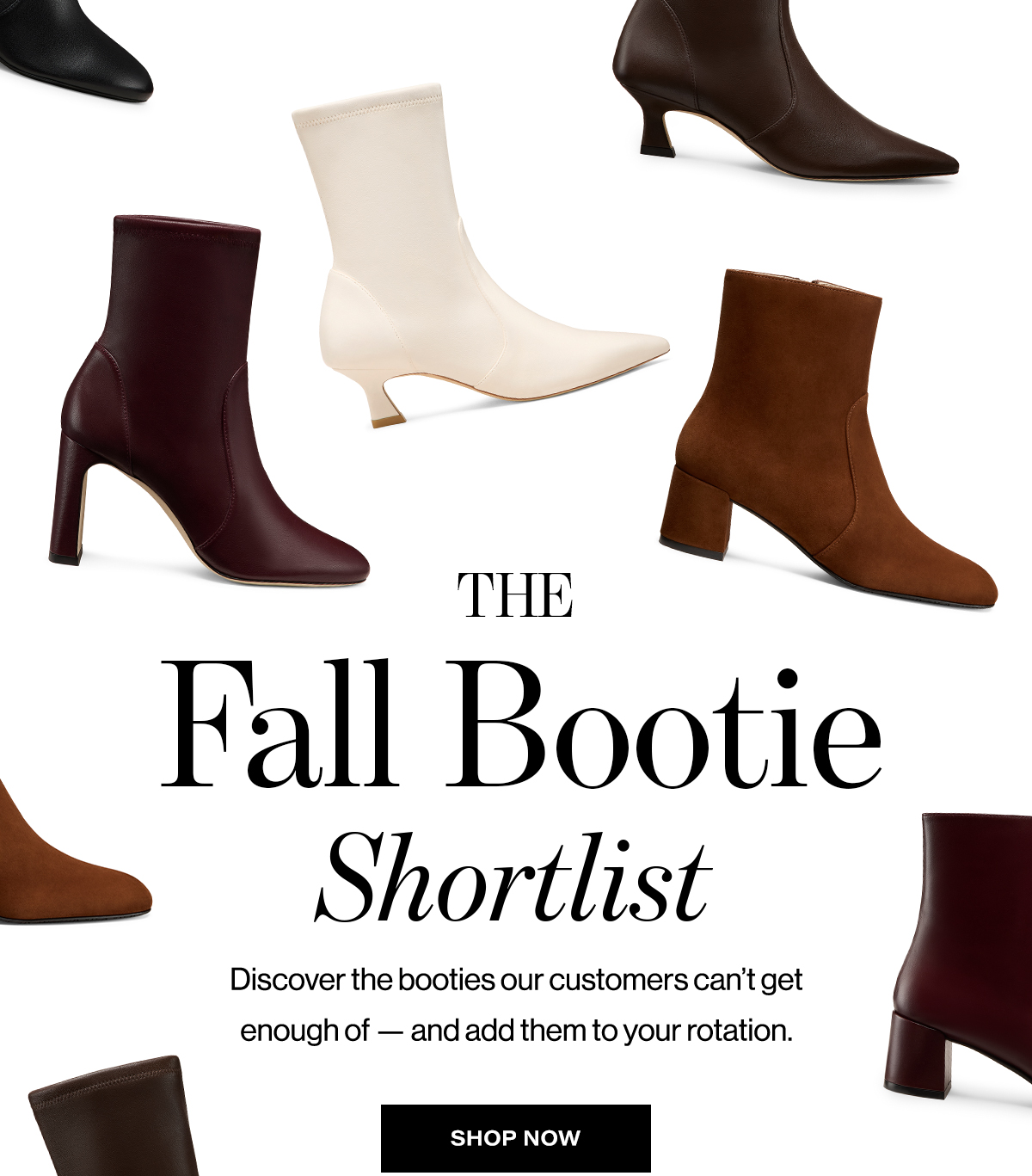   THE  Fall Bootie  Shortlist  Discover the booties our customers can't get  enough of — and add them to your rotation.  SHOP NOW
