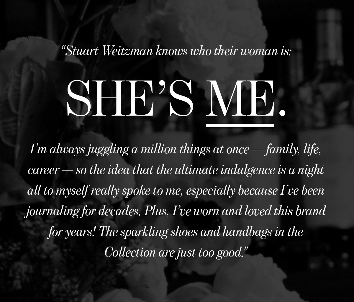 Stuart Weitzman knows who their woman is:  SHE'S ME.  I'm always juggling a million things at once — family, life,  career — so the idea that the ultimate indulgence is a night  all to myself really spoke to me, especially because l've been  journaling for decades. Plus, I've worn and loved this brand  for years! The sparkling shoes and handbags in the  Collection are just too good