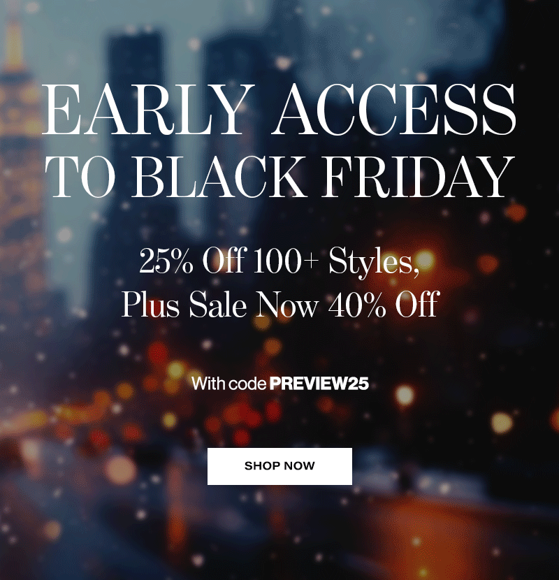 EARLY ACCESS TO BLACK FRIDAY. 25% Off 100+ Styles, Plus Sale Now 40% Off. With code PREVIEW25. SHOP NOW 
