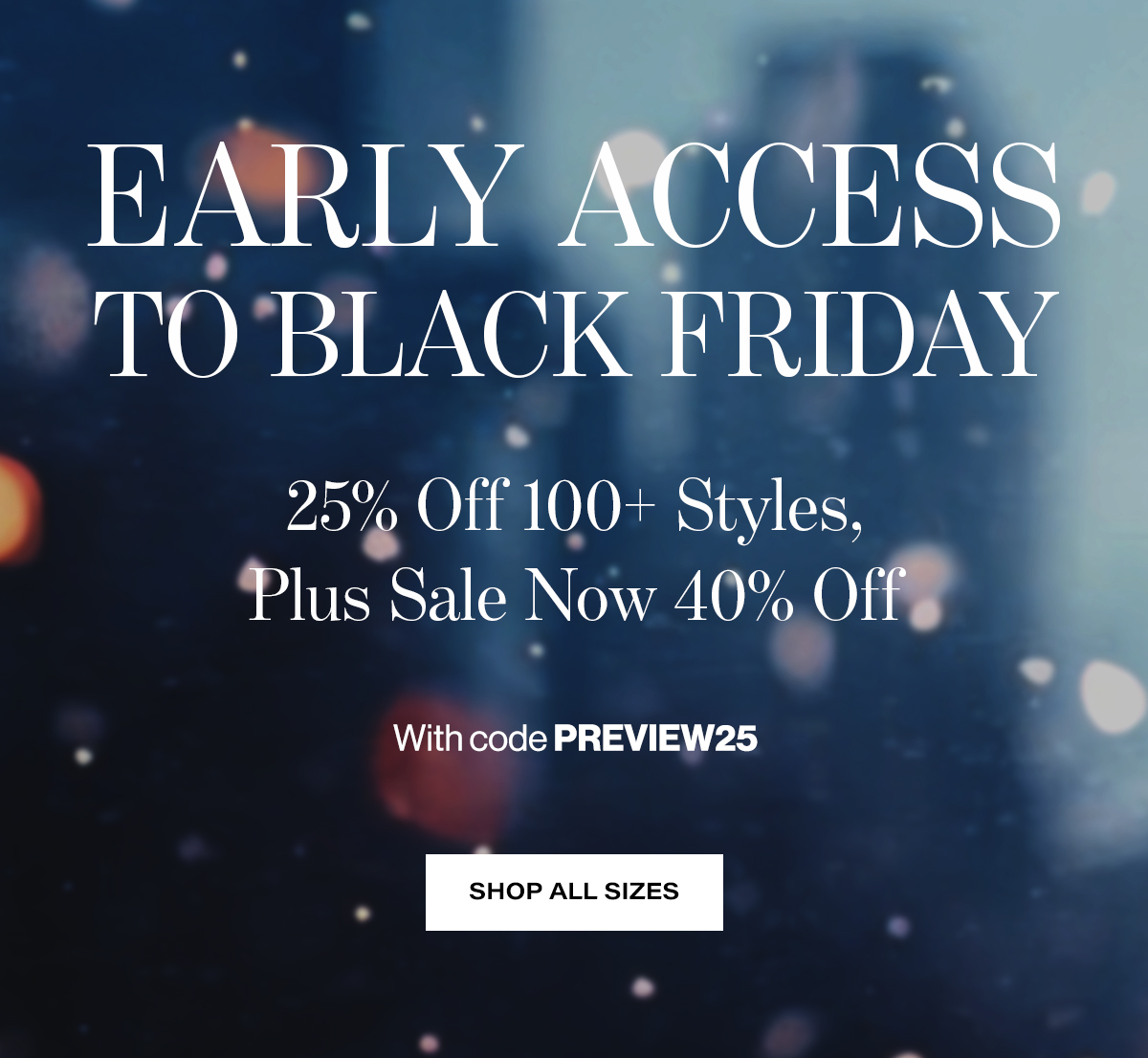   EARLY ACCESS  TO BLACK FRIDAY  25% Off 100+ Styles,  Plus Sale Now 40% Off  With code PREVIEW25  SHOP ALL SIZES