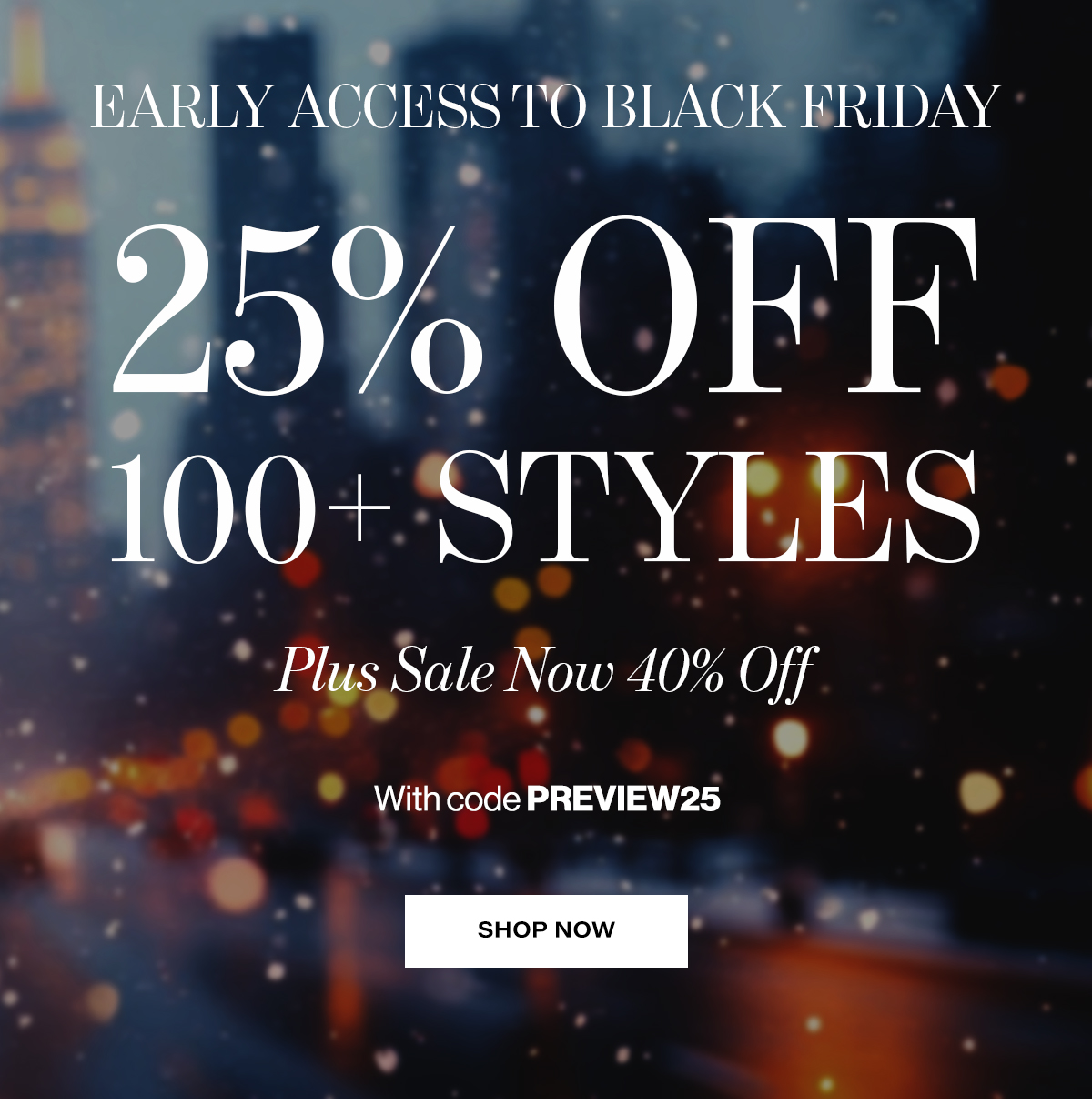  EARLY ACCESS  TO BLACK FRIDAY  25% Off 100+ Styles,  Plus Sale Now 40% Off  With code PREVIEW25