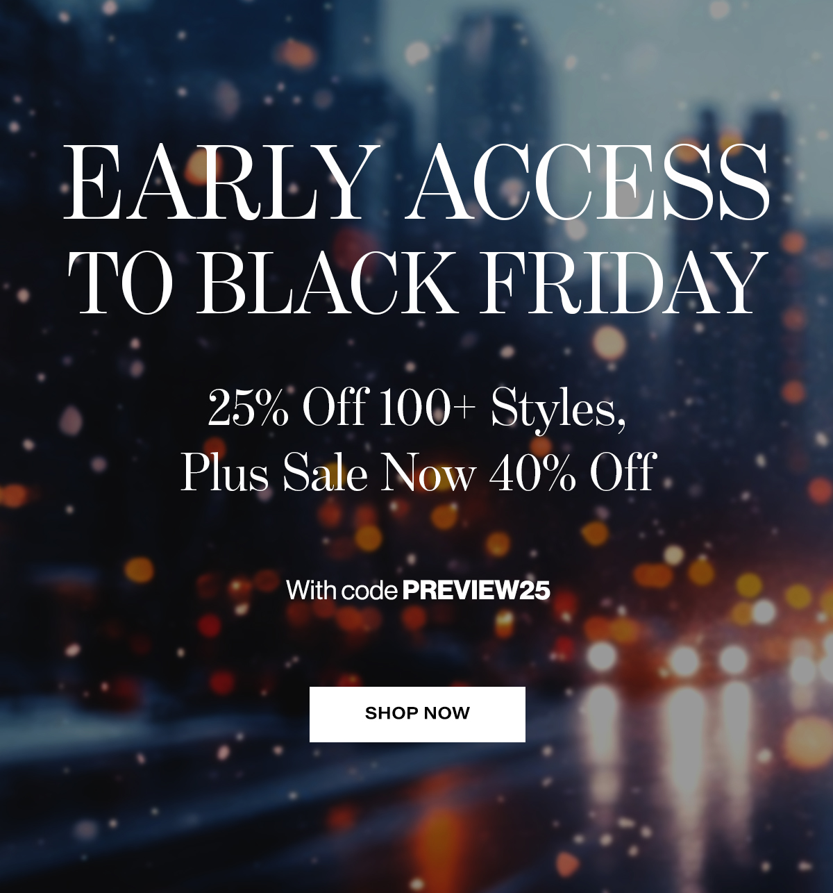  EARLY ACCESS  TO BLACK FRIDAY  25% Off 100+ Styles,  Plus Sale Now 40% Off  With code PREVIEW25  SHOP NOW