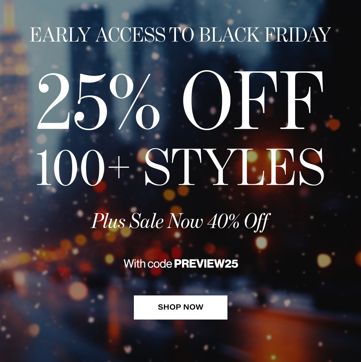   EARLY ACCESS TO BLACK FRIDAY  25% OFF  100+ STYLES  Plus Sale Now 40% Off  With code PREVIEW25  SHOP NOW