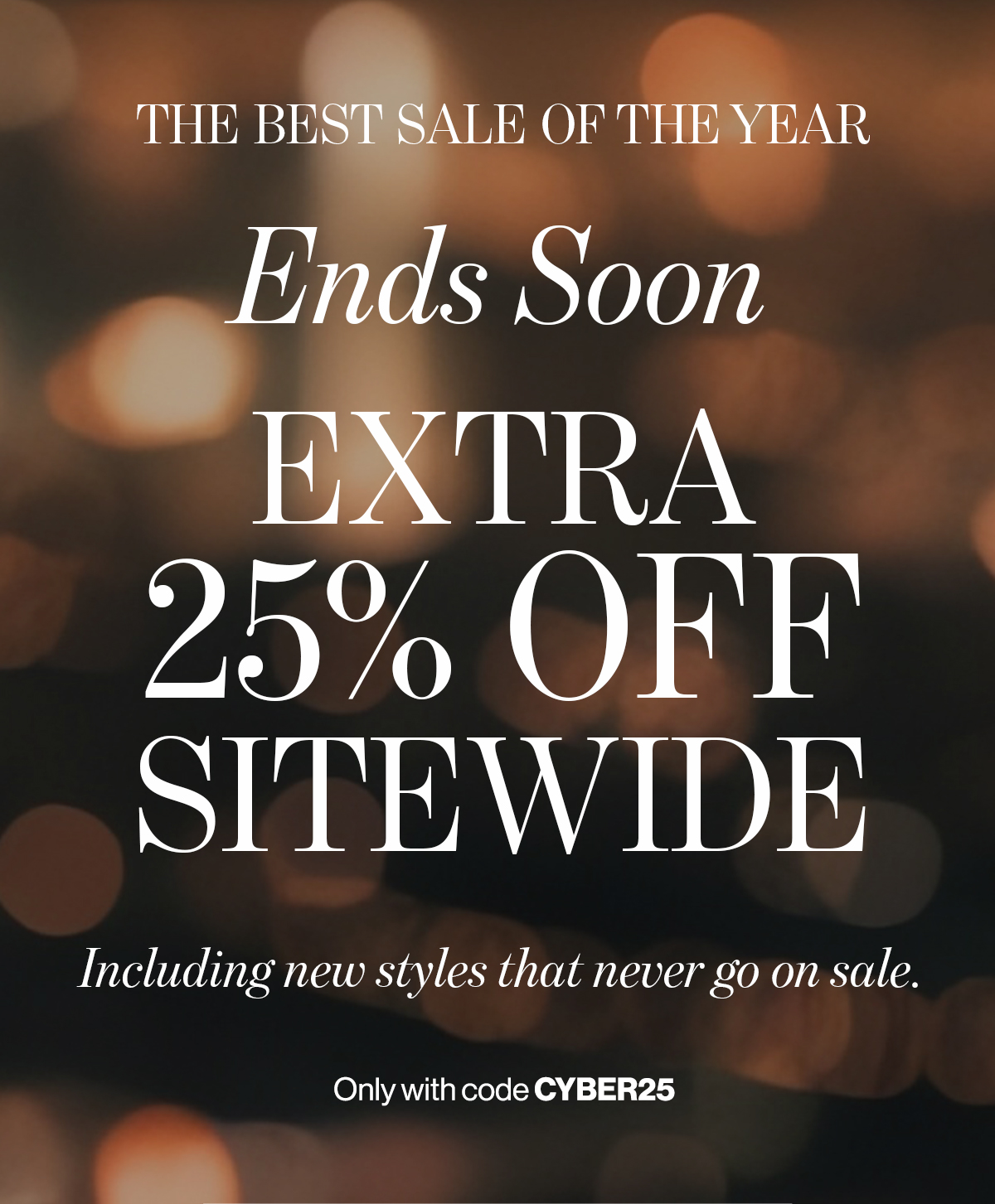   THE BEST SALE OF THE YEAR  Ends Soon  EXTRA  25% OFF  SITEWIDE  Including new styles that never go on sale.  Only with code CYBER25