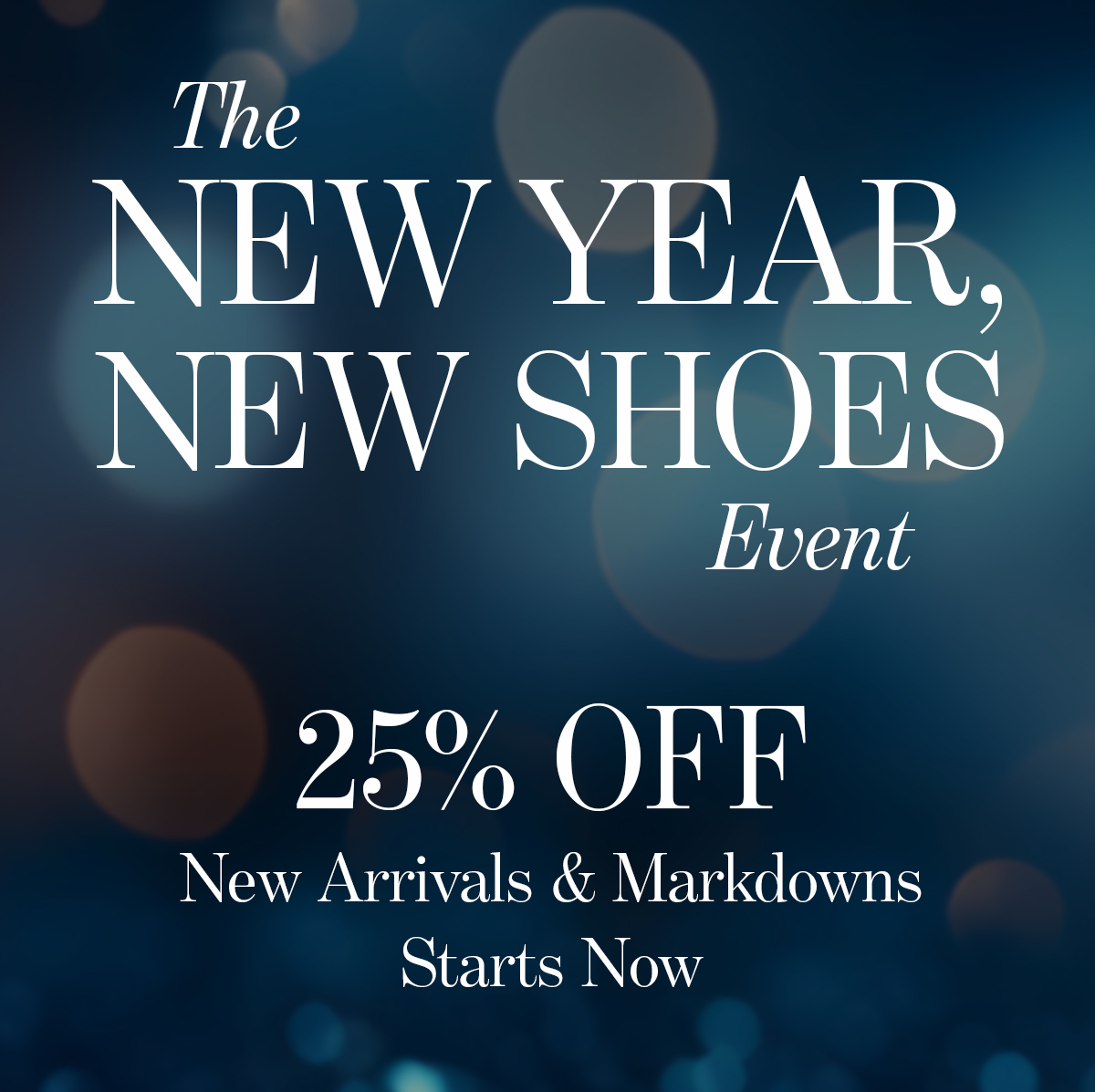   The  NEW YEAR,  NEW SHOES  Event  25% OFF  New Arrivals & Markdowns  Starts Now  Only with code WINTER25  SHOP NOW