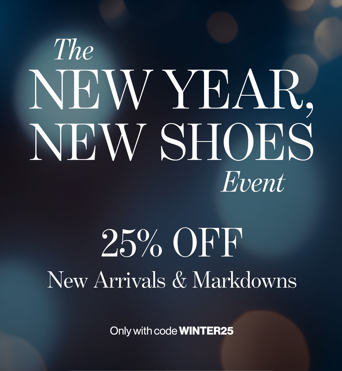  The  NEW YEAR,  NEW SHOES  Event  25% OFF  New Arrivals & Markdowns  Only with code WINTER25