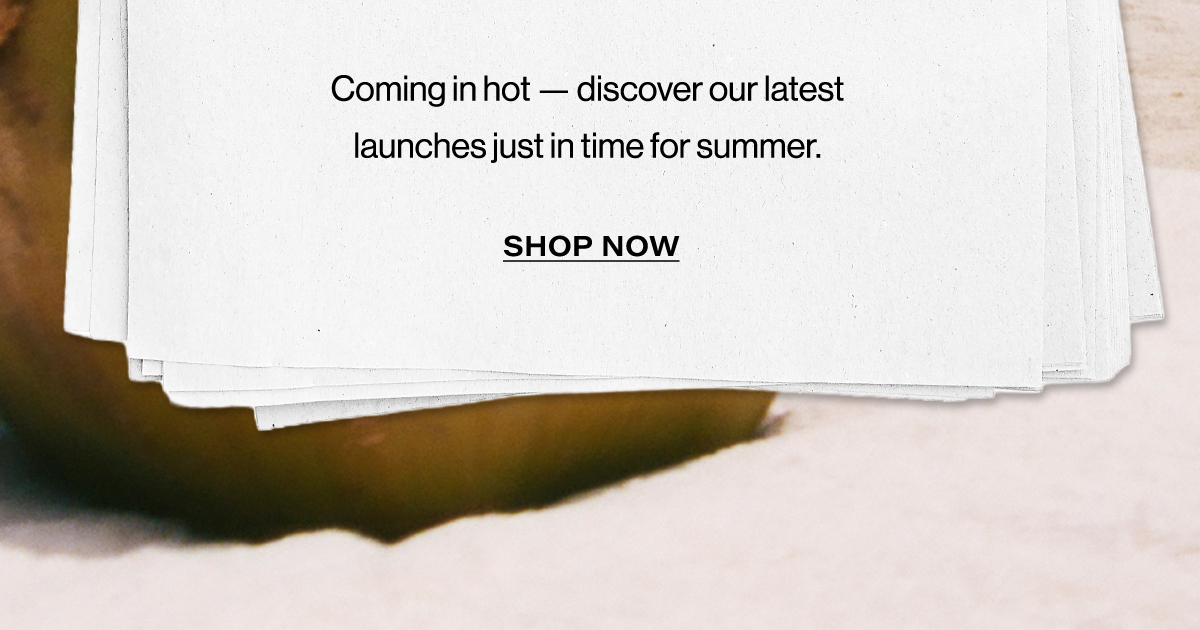 Coming In Hot - Discover Our Latest Launches Just In Time For Summer. | Shop Now