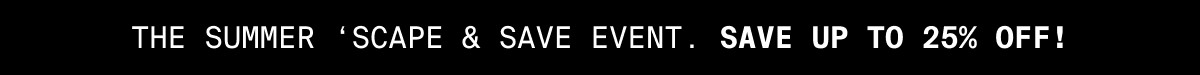 THE SUMMER 'SCAPE & SAVE EVENT. SAVE UP TO 25% OFF!