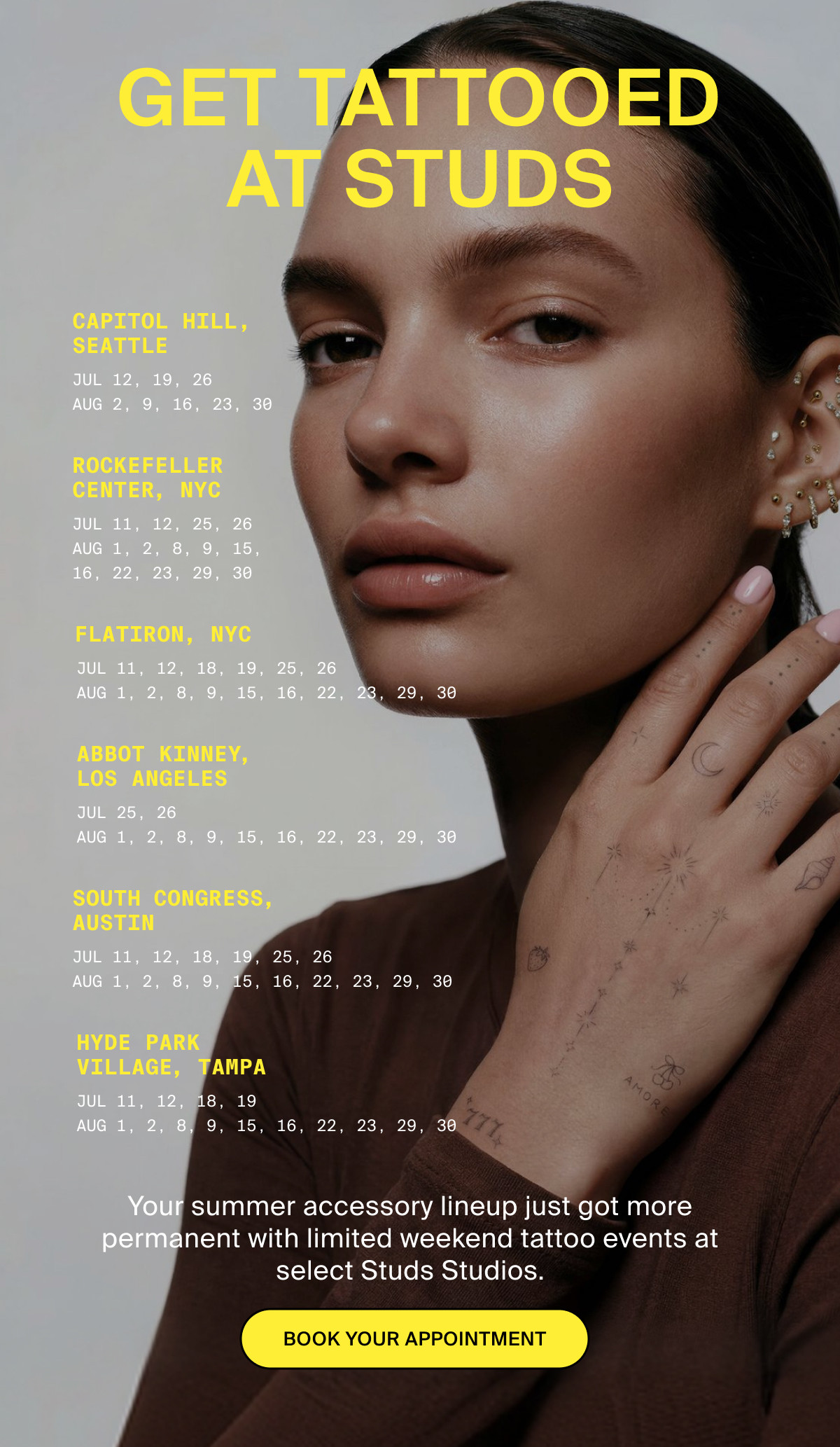 GET TATTOOED AT STUDS - CAPITOL HILL, SEATTLE: JUL 12, 19, 26, AUG 2, 9, 16, 23, 30 / ROCKEFELLER CENTER, NYC: JUL 11, 12, 25, 26, AUG 1, 2, 8, 9, 15, 16, 22, 23, 29, 30 / FLATIRON, NYC: JUL 11, 12, 18, 19, 25, 26, AUG 1, 2, 8, 9, 15, 16, 22, 23, 29, 30 / ABBOT KINNEY, LOS ANGELES: JUL 25, 26, AUG 1, 2, 8, 9, 15, 16, 22, 23, 29, 30 / SOUTH CONGRESS, AUSTIN: JUL 11, 12, 18, 19, 25, 26, AUG 1, 2, 8, 9, 15, 16, 22, 23, 29, 30 / HYDE PARK VILLAGE, TAMPA: JUL 11, 12, 18, 19, AUG 1, 2, 8, 9, 15, 16, 22, 23, 29, 30 / Your summer accessory lineup just got more permanent with limited weekend tattoo events at select Studs Studios. BOOK YOUR APPOINTMENT