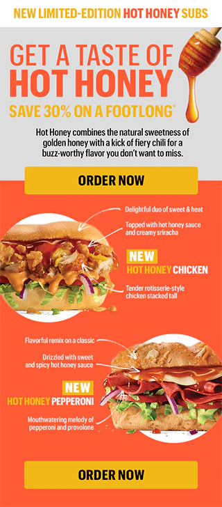 New limited-edition Hot Honey Subs. Get a taste of Hot Honey—save 30% on a Footlong.*
