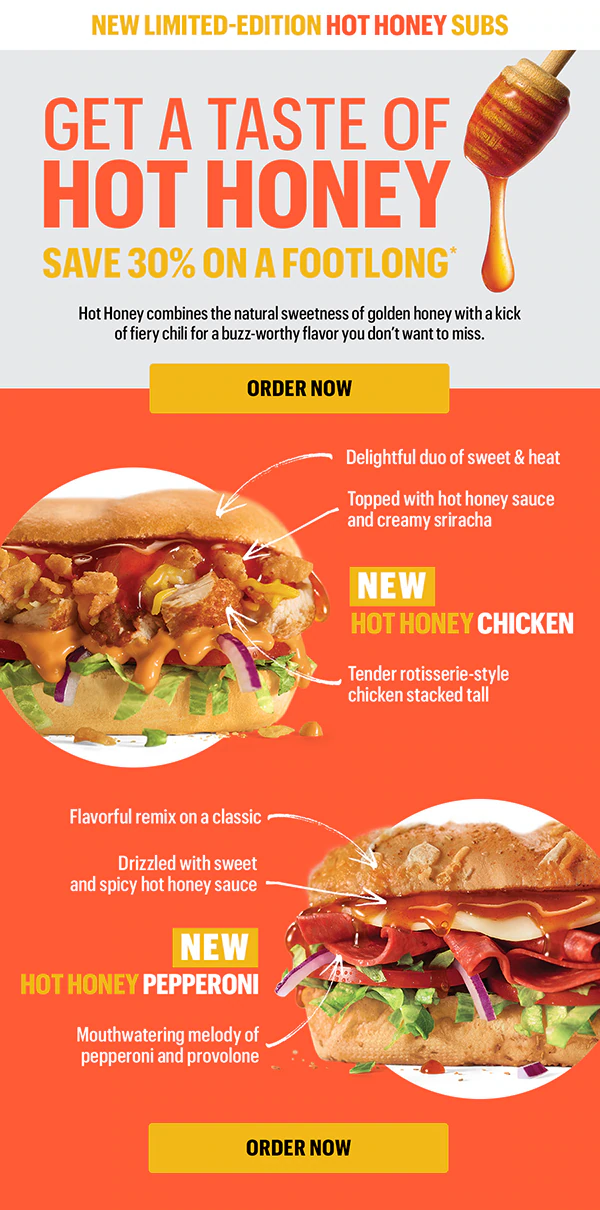 New limited-edition Hot Honey Subs. Get a taste of Hot Honey—save 30% on a Footlong.*