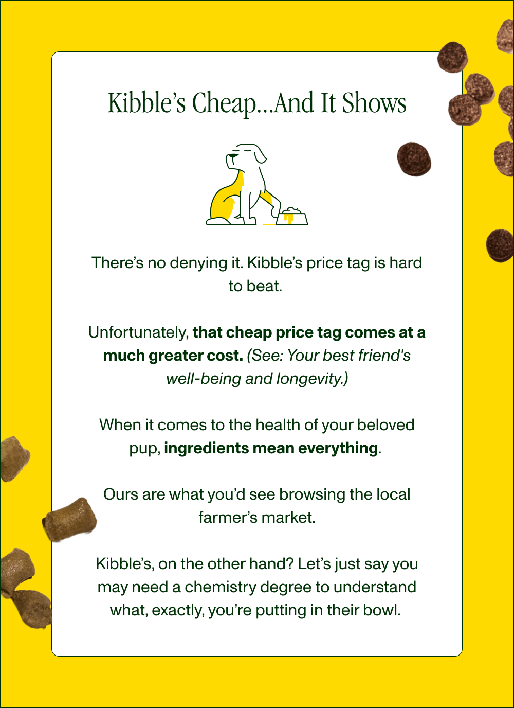 KIBBLE’S CHEAP… AND IT SHOWS   There’s no denying it. Kibble’s price tag is hard to beat.   Unfortunately, that cheap price tag comes at a much greater cost. (See: Your best friend’s well-being.)  When it comes to the health of your beloved pup, ingredients mean everything.   Ours are what you’d see browsing the local farmer’s market.  Kibble’s, on the other hand? Let’s just say you may need a chemistry degree to understand what, exactly, you’re putting in their bowl. 