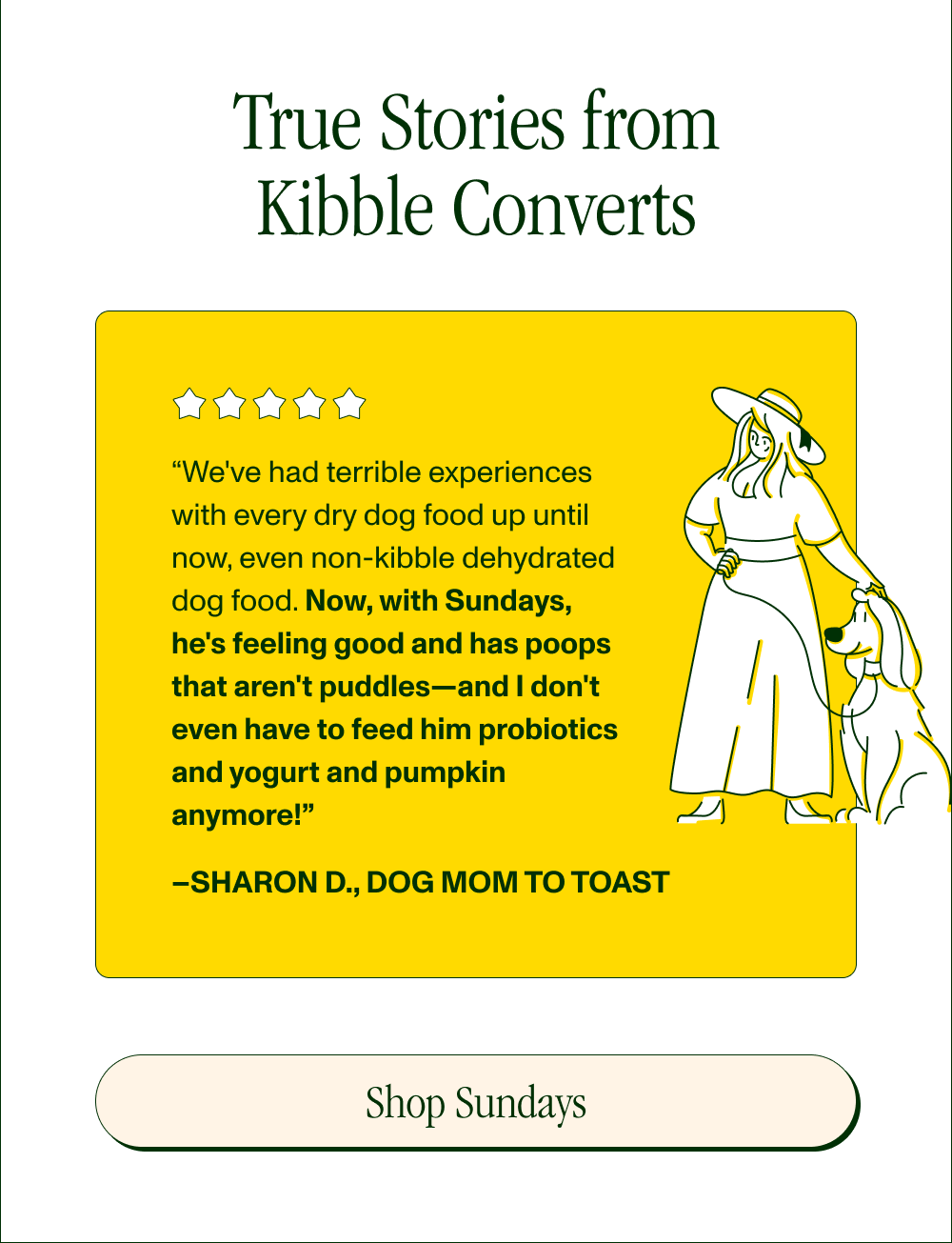 True Stories from Kibble Converts  “We've had terrible experiences with every dry dog food up until now, even non-kibble dehydrated dog food. Now, with Sundays, he's feeling good and has poops that aren't puddles—and I don't even have to feed him probiotics and yogurt and pumpkin anymore!” –Sharon D., Dog Mom to Toast  [Shop Sundays]