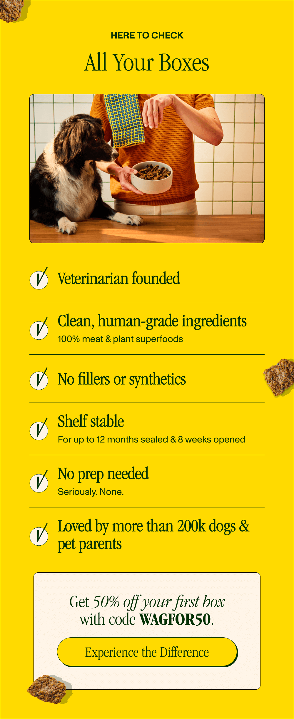 Here to Check All Your Boxes  ✔️Veterinarian founded   ✔️Clean, human-grade ingredients  100% meat & plant superfoods   ✔️No fillers or synthetics  ✔️Shelf stable 	For up to 12 months sealed & 8 weeks opened  ✔️No prep needed 	Seriously. None.   ✔️Loved by more than 200k dogs & pet parents     Get 50% off your first box with code XXXXX.   [Experience the Difference]