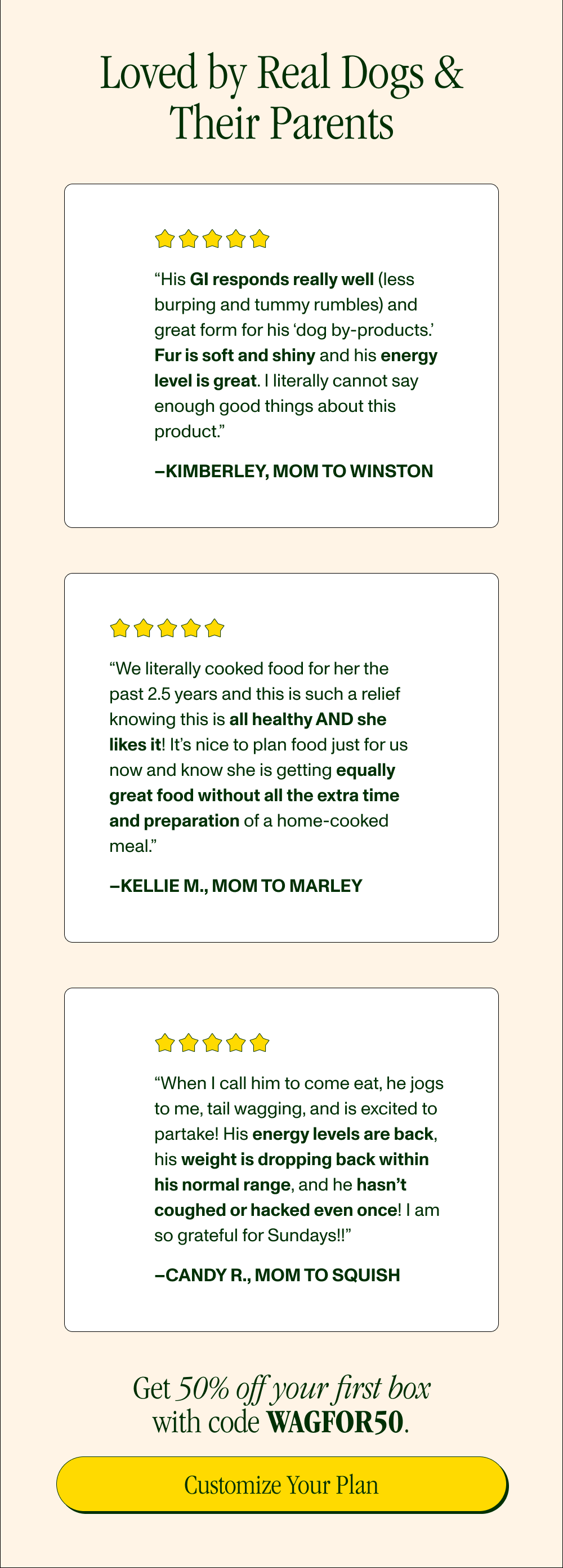 Loved by Real Dogs & Their Parents   “His GI responds really well (less burping and tummy rumbles) and great form for his ‘dog by-products.’ Fur is soft and shiny and his energy level is great. I literally cannot say enough good things about this product.” –Kimberley, Mom to Winston  “We literally cooked food for her the past 2.5 years and this is such a relief knowing this is all healthy AND she likes it! It’s nice to plan food just for us now and know she is getting equally great food without all the extra time and preparation of a home-cooked meal.” –Kellie M., Mom to Marley  “When I call him to come eat, he jogs to me, tail wagging, and is excited to partake! His energy levels are back, his weight is dropping back within his normal range, and he hasn’t coughed or hacked even once! I am so grateful for Sundays!!” –Candy R., Mom to Squish  Get 50% off your first box with code XXXXX.  [Customize Your Plan}